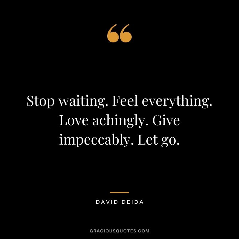 Stop waiting. Feel everything. Love achingly. Give impeccably. Let go.