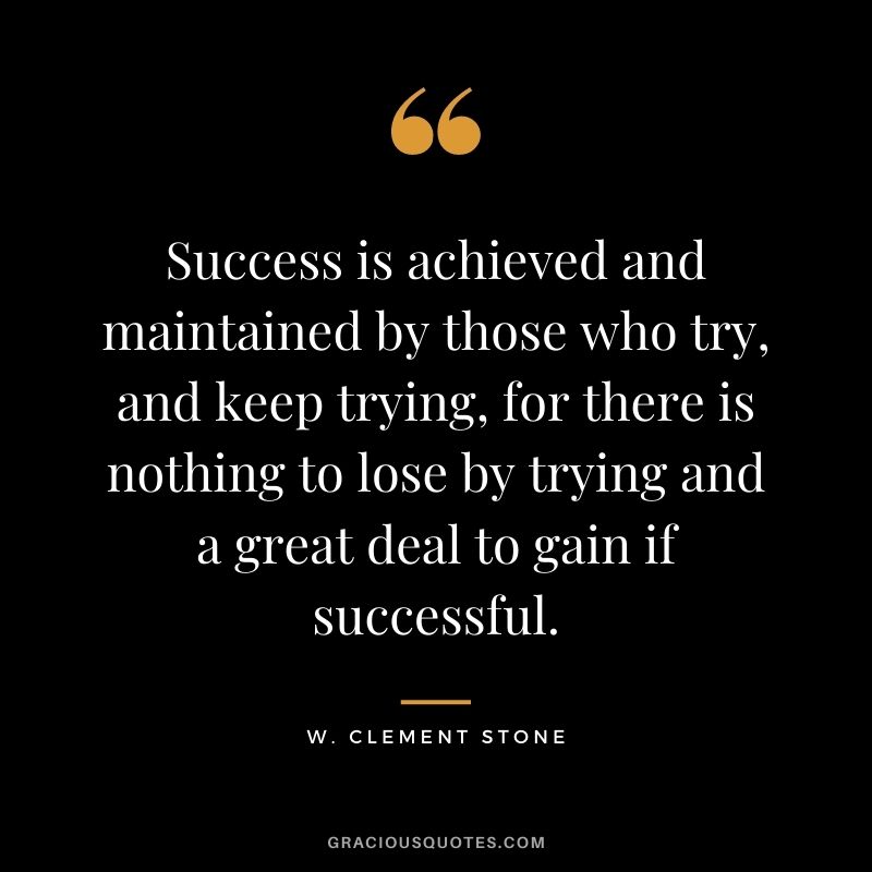 Success is achieved and maintained by those who try, and keep trying, for there is nothing to lose by trying and a great deal to gain if successful.