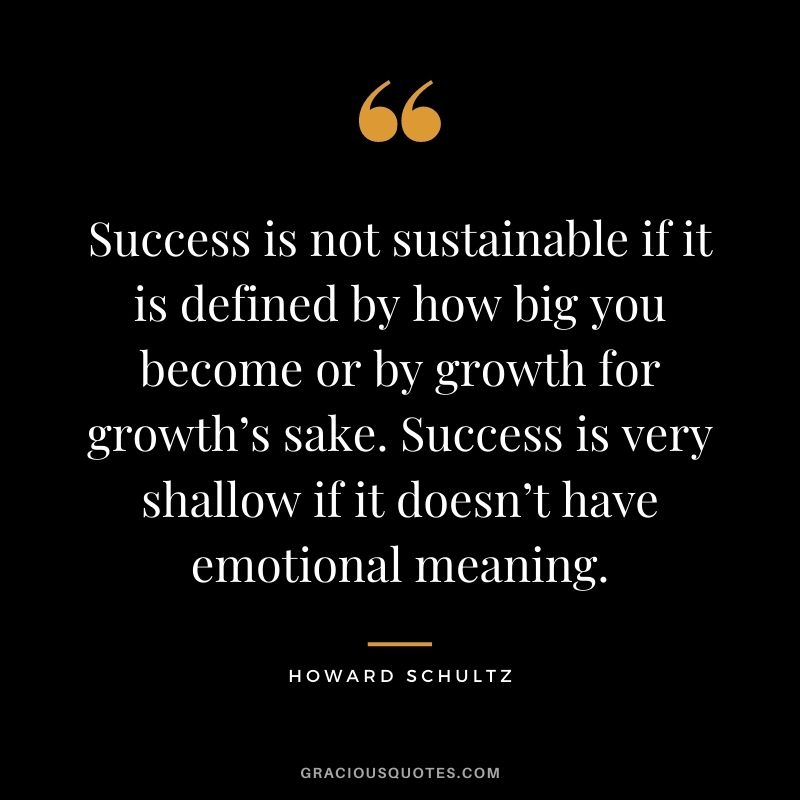 Success is not sustainable if it is defined by how big you become or by growth for growth’s sake. Success is very shallow if it doesn’t have emotional meaning.