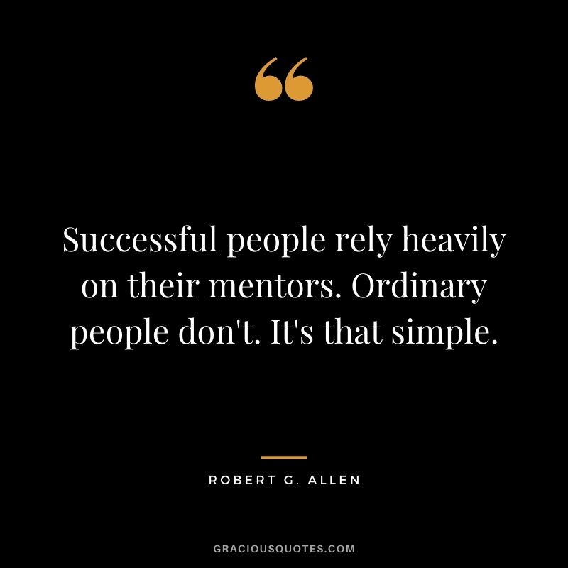 Successful people rely heavily on their mentors. Ordinary people don't. It's that simple.