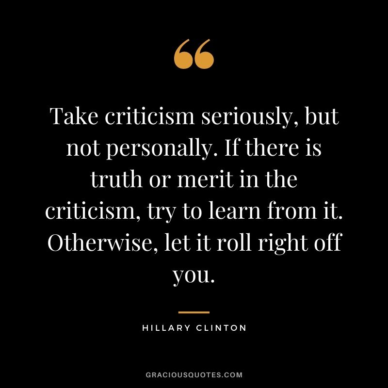 Take criticism seriously, but not personally. If there is truth or merit in the criticism, try to learn from it. Otherwise, let it roll right off you.