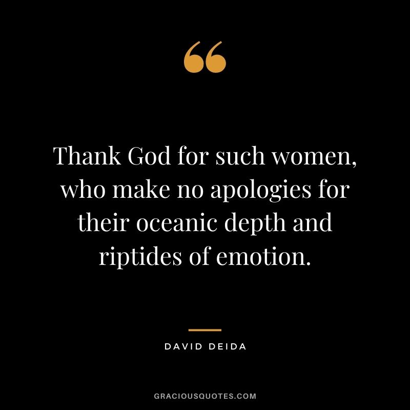 Thank God for such women, who make no apologies for their oceanic depth and riptides of emotion.