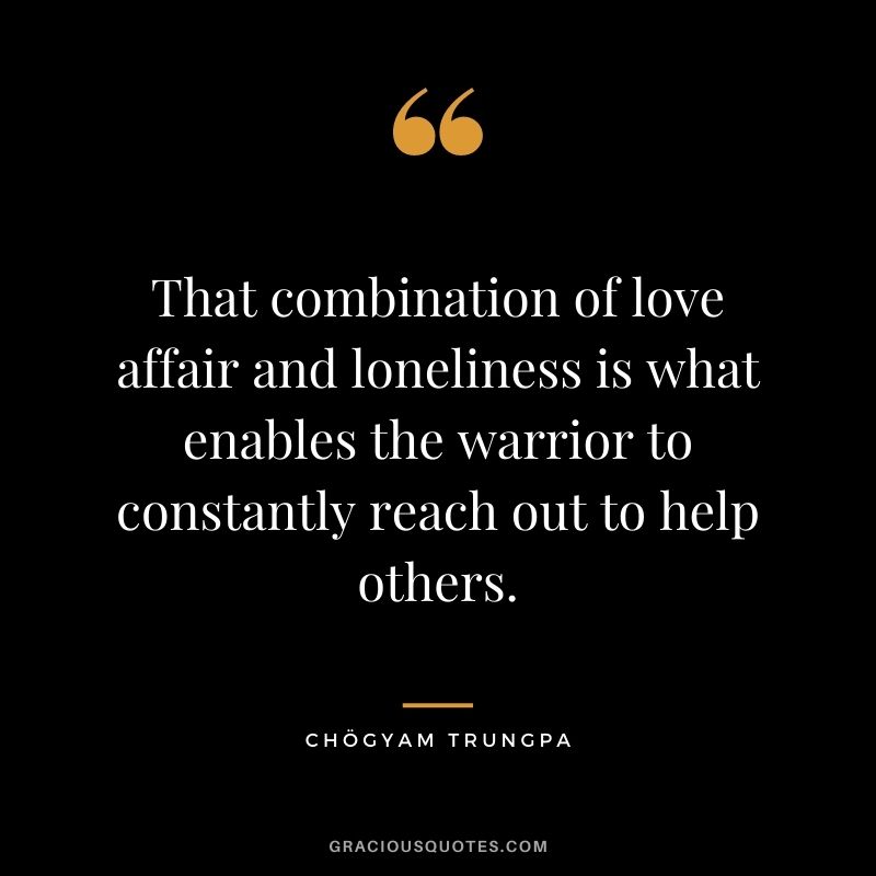 That combination of love affair and loneliness is what enables the warrior to constantly reach out to help others.