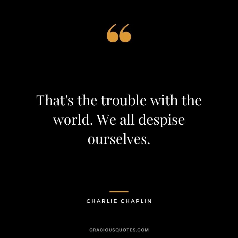 That's the trouble with the world. We all despise ourselves.