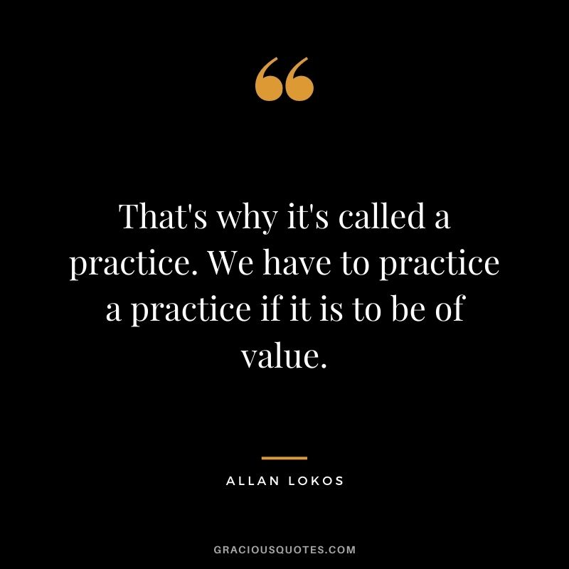 That's why it's called a practice. We have to practice a practice if it is to be of value.