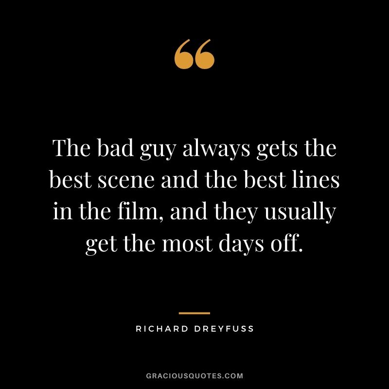 The bad guy always gets the best scene and the best lines in the film, and they usually get the most days off.