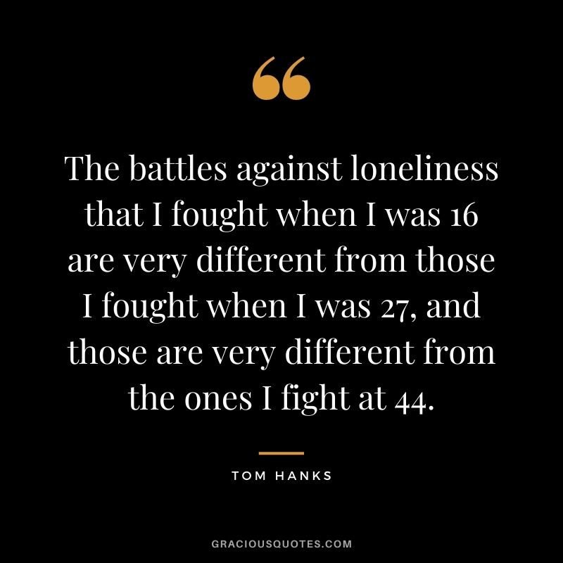 The battles against loneliness that I fought when I was 16 are very different from those I fought when I was 27, and those are very different from the ones I fight at 44.