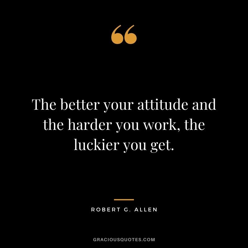 The better your attitude and the harder you work, the luckier you get.