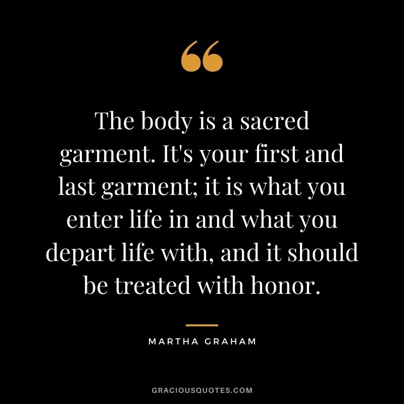 The body is a sacred garment. It's your first and last garment; it is what you enter life in and what you depart life with, and it should be treated with honor.
