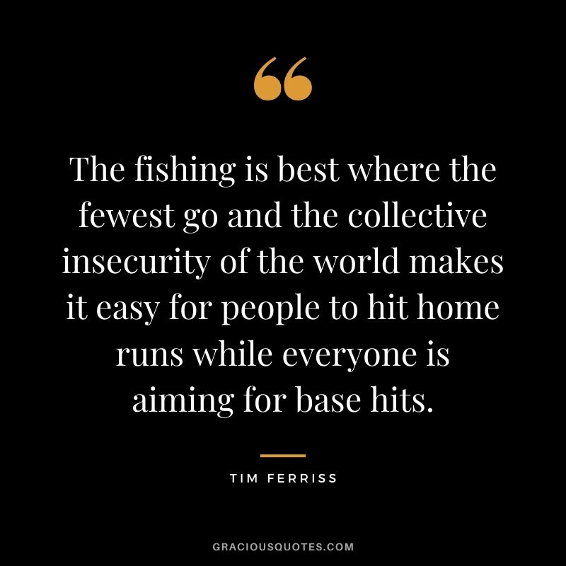 The fishing is best where the fewest go and the collective insecurity of the world makes it easy for people to hit home runs while everyone is aiming for base hits.