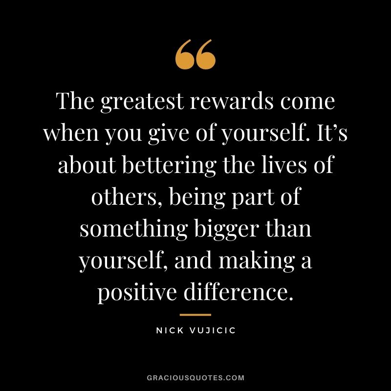 The greatest rewards come when you give of yourself. It’s about bettering the lives of others, being part of something bigger than yourself, and making a positive difference.