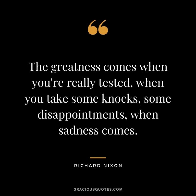 The greatness comes when you're really tested, when you take some knocks, some disappointments, when sadness comes.