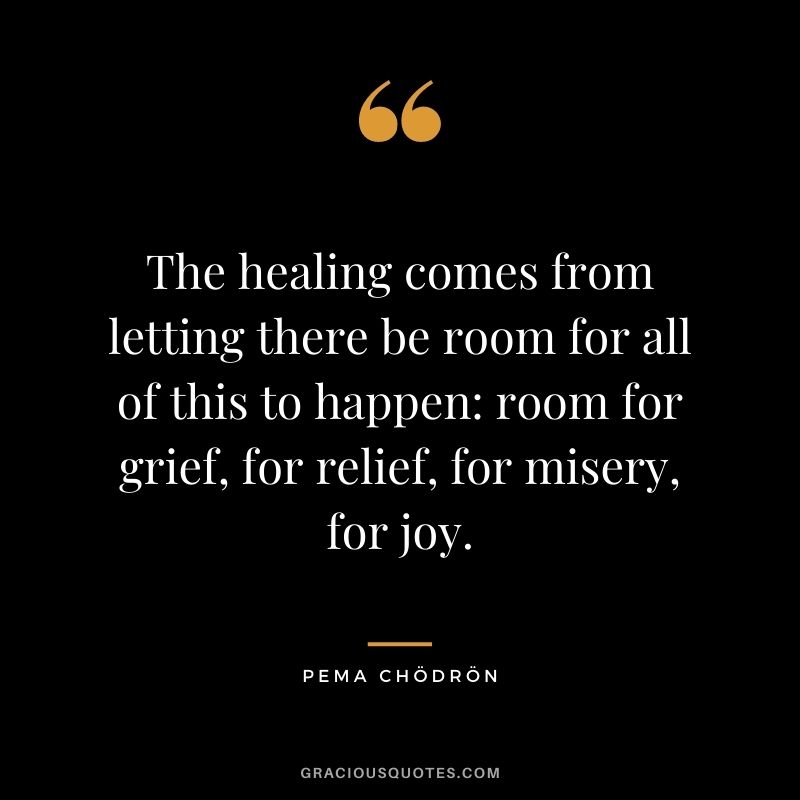 The healing comes from letting there be room for all of this to happen room for grief, for relief, for misery, for joy.