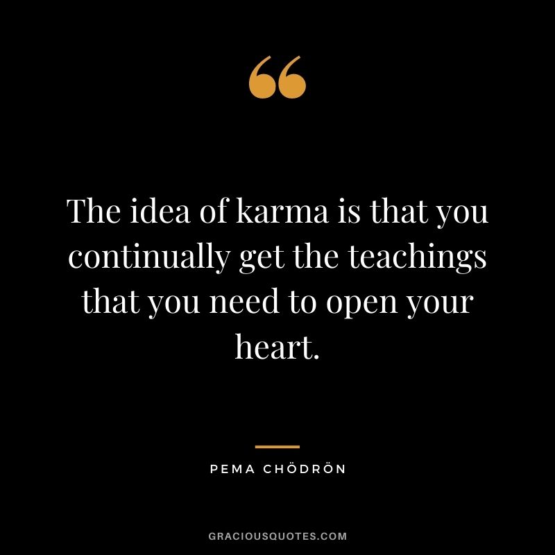 The idea of karma is that you continually get the teachings that you need to open your heart.