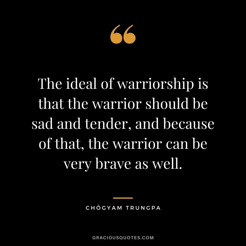 The ideal of warriorship is that the warrior should be sad and tender, and because of that, the warrior can be very brave as well.