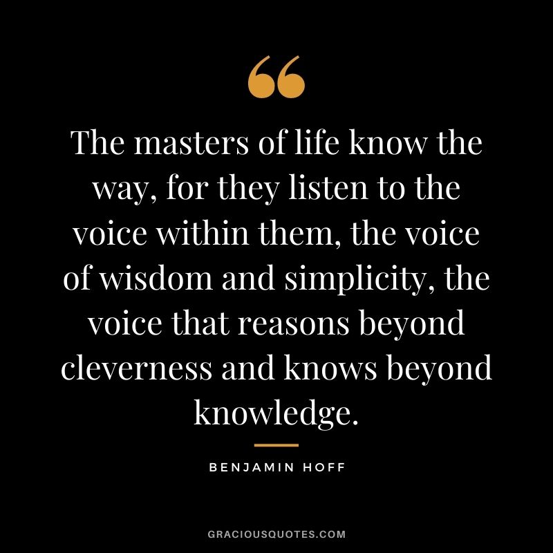 The masters of life know the way, for they listen to the voice within them, the voice of wisdom and simplicity, the voice that reasons beyond cleverness and knows beyond knowledge.