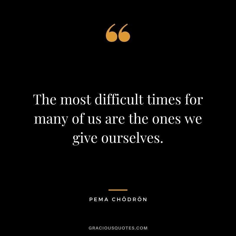 The most difficult times for many of us are the ones we give ourselves.