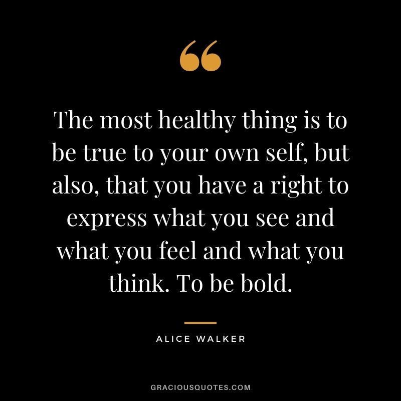 The most healthy thing is to be true to your own self, but also, that you have a right to express what you see and what you feel and what you think. To be bold.