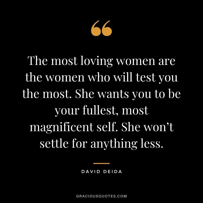 The most loving women are the women who will test you the most. She wants you to be your fullest, most magnificent self. She won’t settle for anything less.