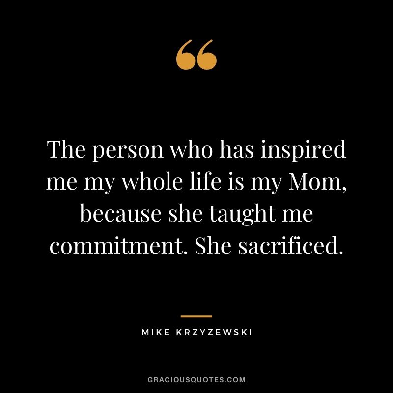 The person who has inspired me my whole life is my Mom, because she taught me commitment. She sacrificed.