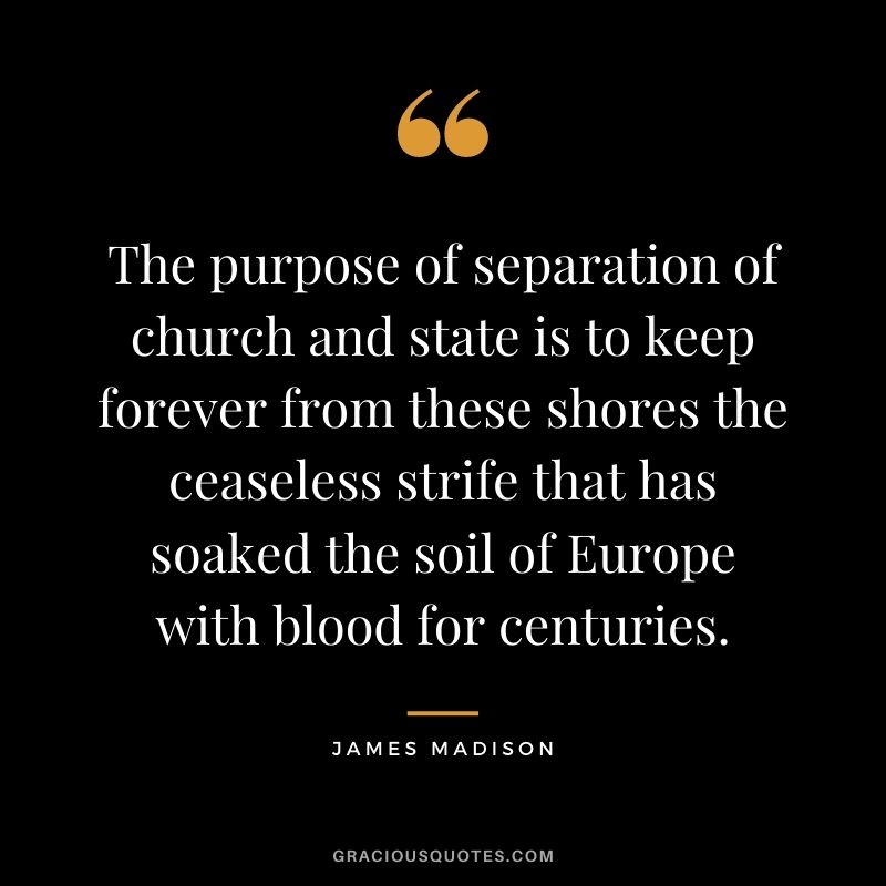 The purpose of separation of church and state is to keep forever from these shores the ceaseless strife that has soaked the soil of Europe with blood for centuries.