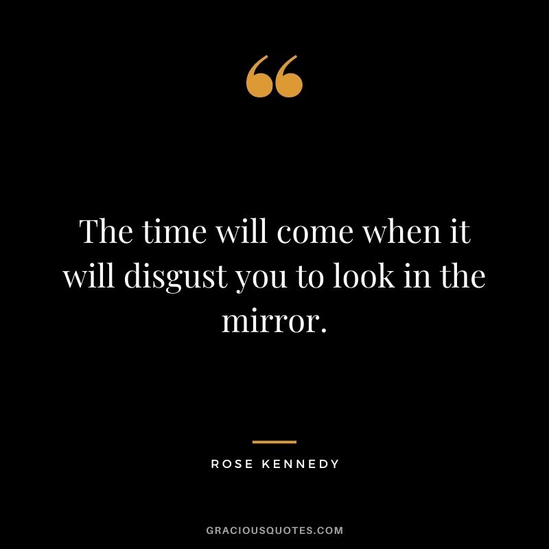 The time will come when it will disgust you to look in the mirror.