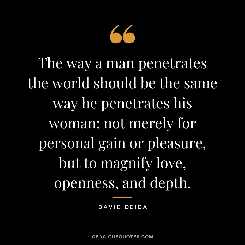 The way a man penetrates the world should be the same way he penetrates his woman not merely for personal gain or pleasure, but to magnify love, openness, and depth.