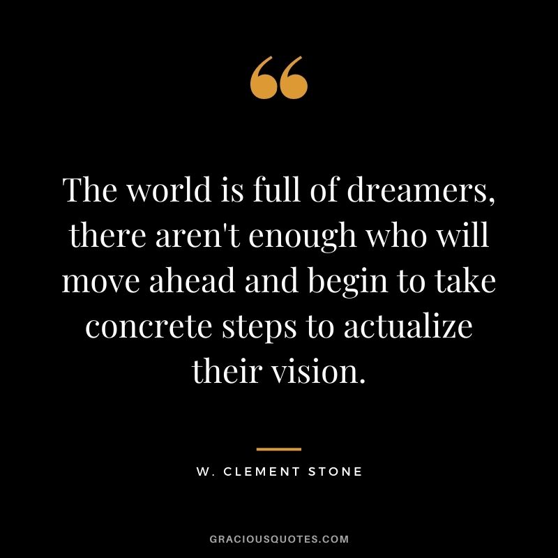 The world is full of dreamers, there aren't enough who will move ahead and begin to take concrete steps to actualize their vision.
