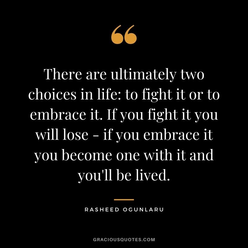 There are ultimately two choices in life to fight it or to embrace it. If you fight it you will lose - if you embrace it you become one with it and you'll be lived.