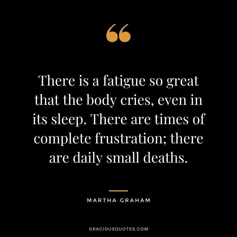 There is a fatigue so great that the body cries, even in its sleep. There are times of complete frustration; there are daily small deaths.