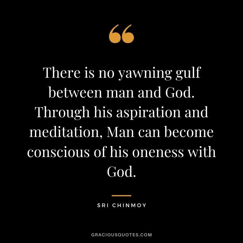 There is no yawning gulf between man and God. Through his aspiration and meditation, Man can become conscious of his oneness with God.