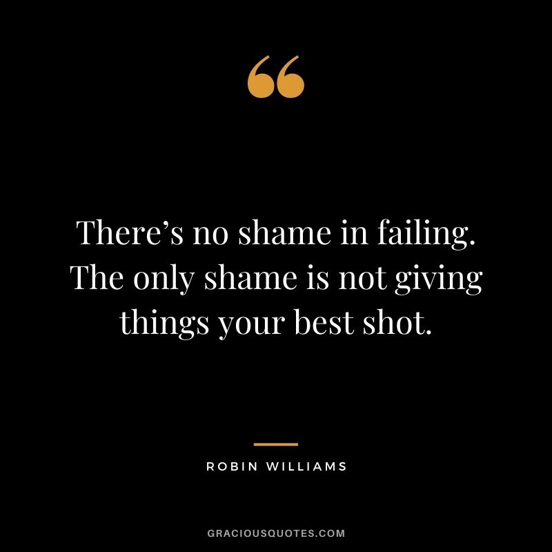 There’s no shame in failing. The only shame is not giving things your best shot.