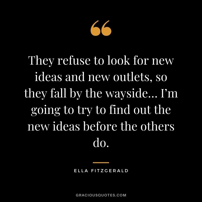 They refuse to look for new ideas and new outlets, so they fall by the wayside… I’m going to try to find out the new ideas before the others do.