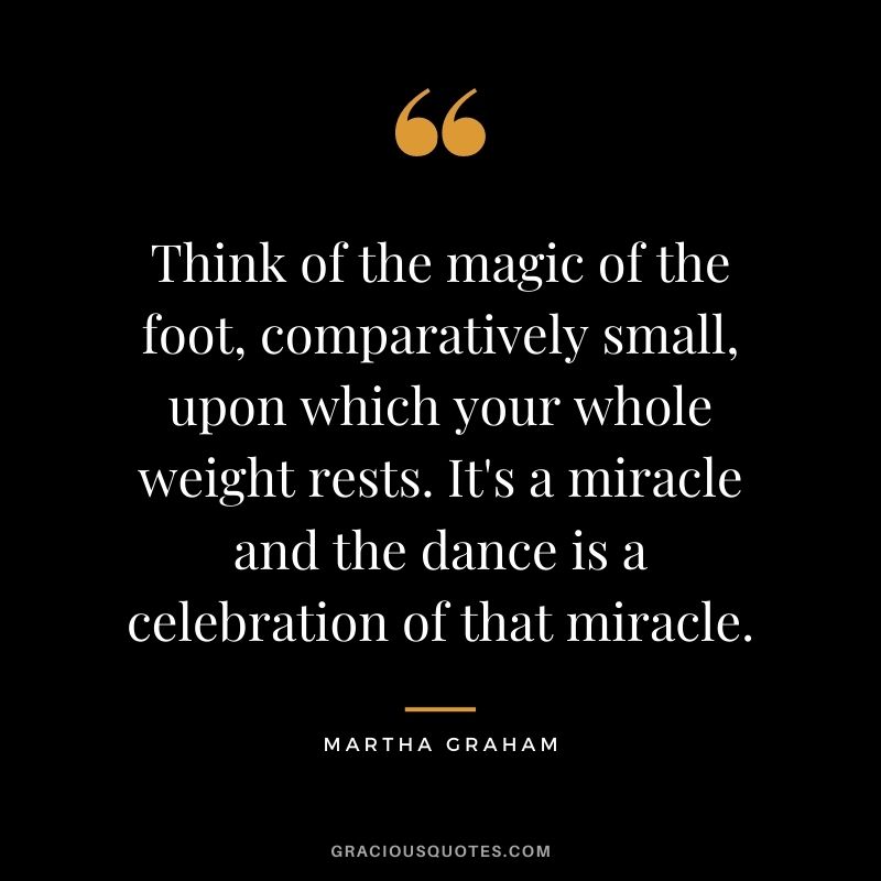 Think of the magic of the foot, comparatively small, upon which your whole weight rests. It's a miracle and the dance is a celebration of that miracle.