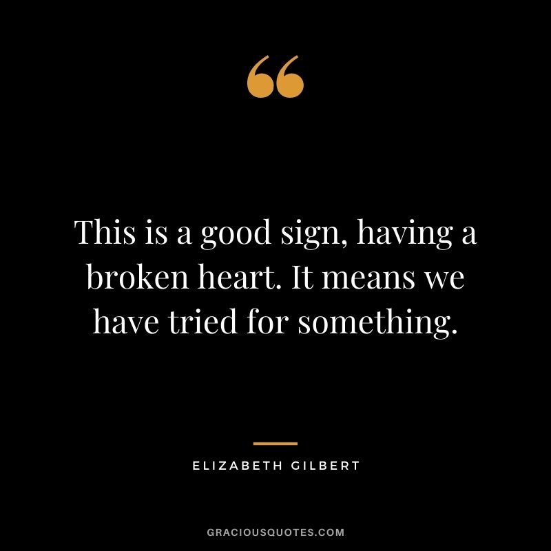 This is a good sign, having a broken heart. It means we have tried for something.