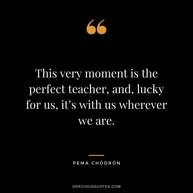 This very moment is the perfect teacher, and, lucky for us, it’s with us wherever we are.