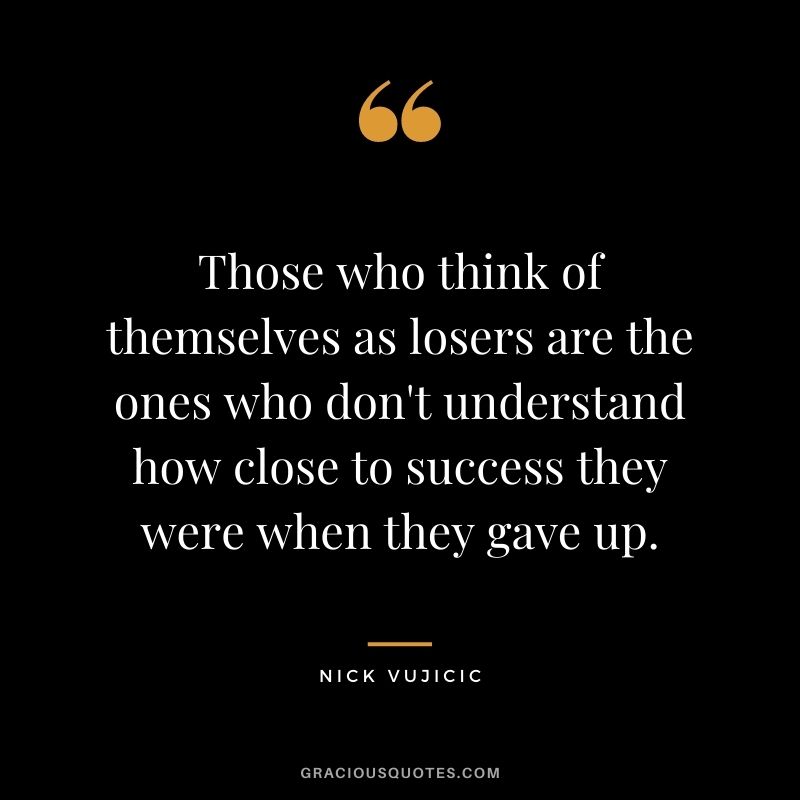 Those who think of themselves as losers are the ones who don't understand how close to success they were when they gave up.