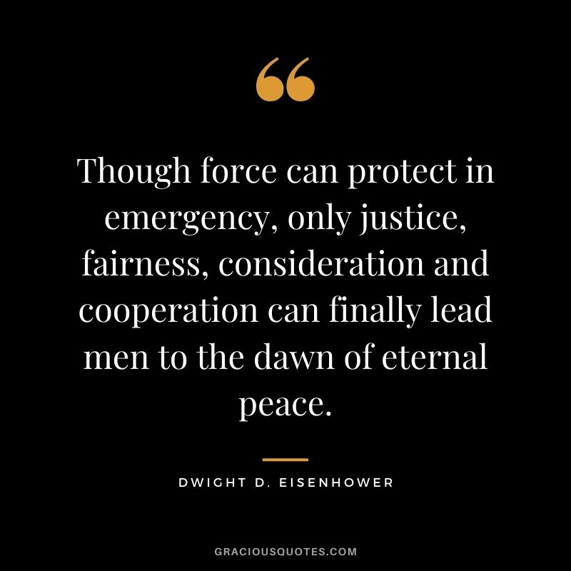 Though force can protect in emergency, only justice, fairness, consideration and cooperation can finally lead men to the dawn of eternal peace.
