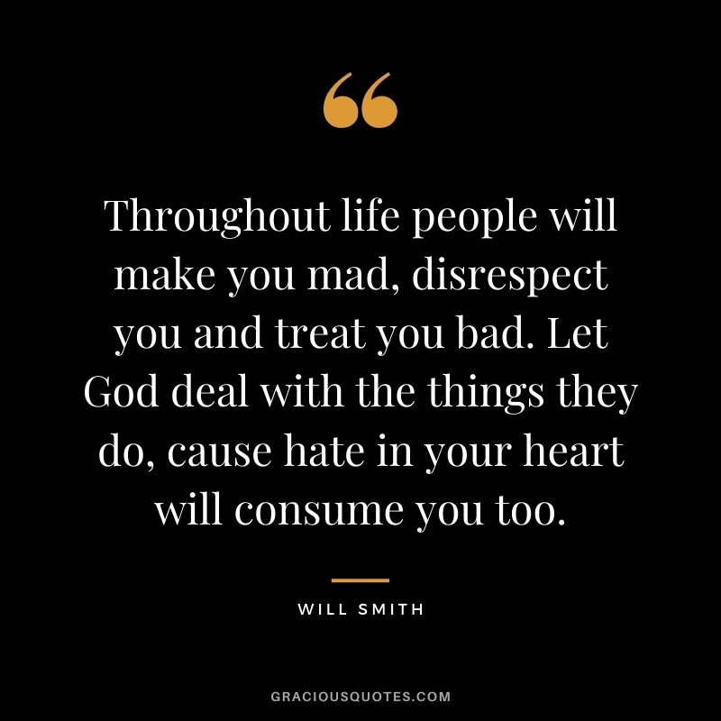 Throughout life people will make you mad, disrespect you and treat you bad. Let God deal with the things they do, cause hate in your heart will consume you too.