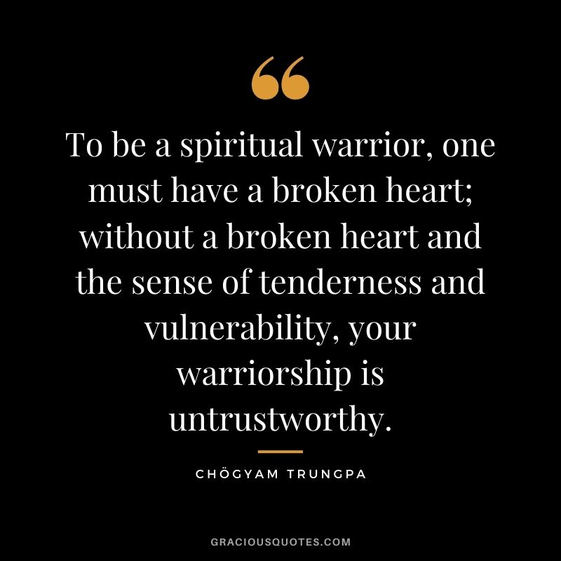 To be a spiritual warrior, one must have a broken heart; without a broken heart and the sense of tenderness and vulnerability, your warriorship is untrustworthy.