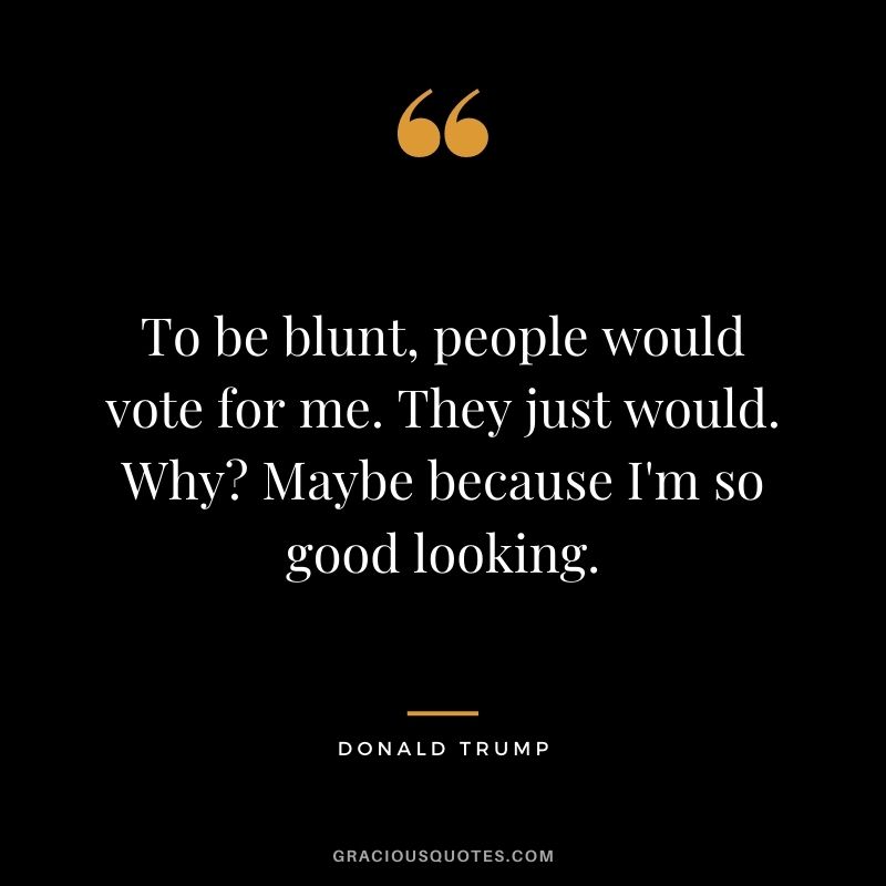 To be blunt, people would vote for me. They just would. Why Maybe because I'm so good looking.