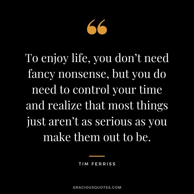 To enjoy life, you don’t need fancy nonsense, but you do need to control your time and realize that most things just aren’t as serious as you make them out to be.