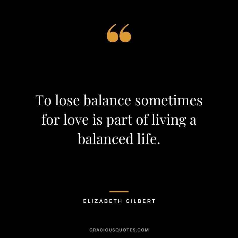 To lose balance sometimes for love is part of living a balanced life.