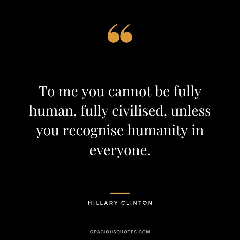 To me you cannot be fully human, fully civilised, unless you recognise humanity in everyone.