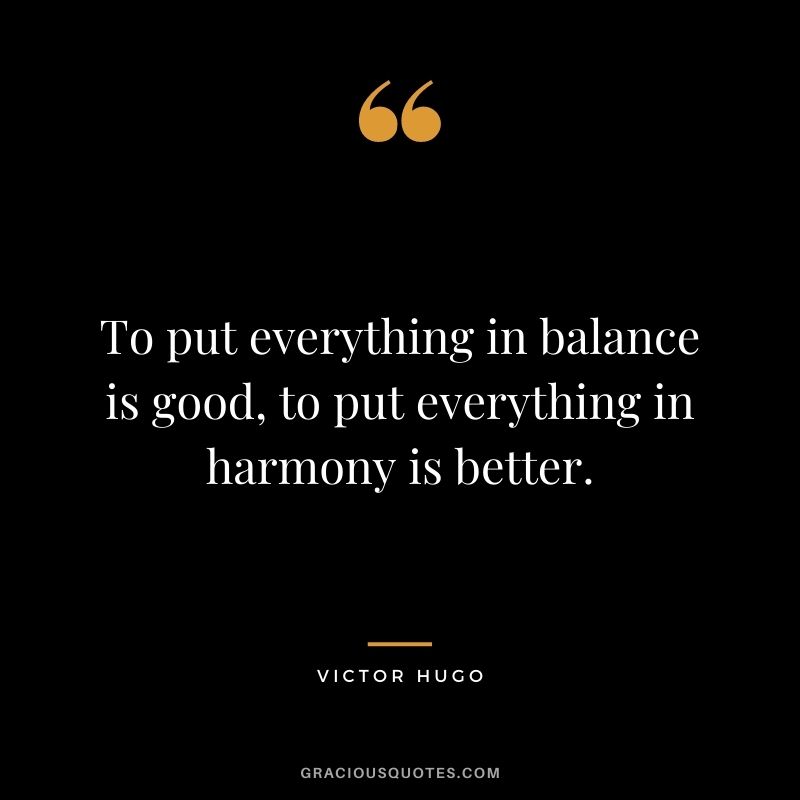 To put everything in balance is good, to put everything in harmony is better.