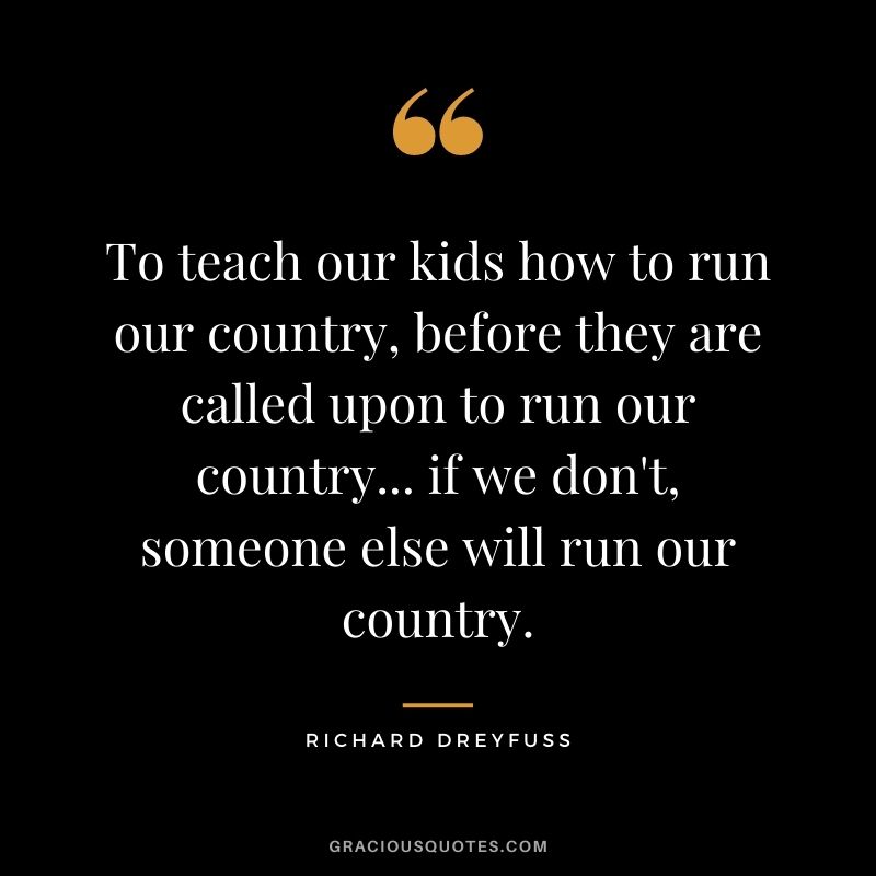 To teach our kids how to run our country, before they are called upon to run our country... if we don't, someone else will run our country.
