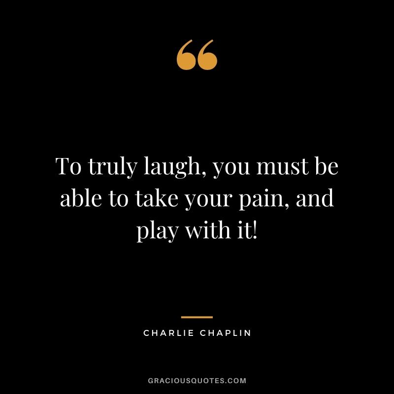 To truly laugh, you must be able to take your pain, and play with it!