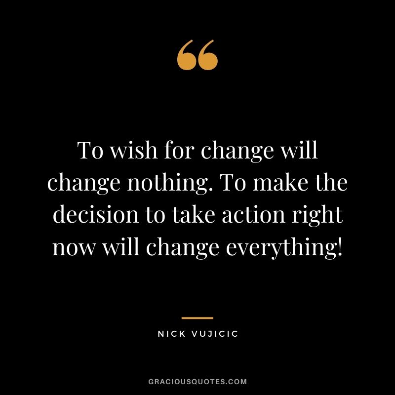 To wish for change will change nothing. To make the decision to take action right now will change everything!