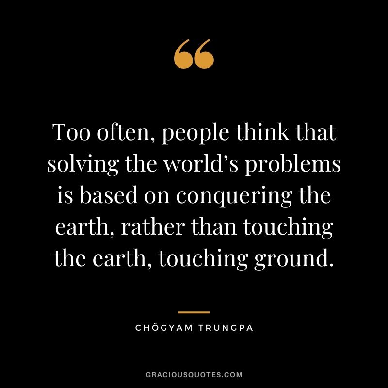 Too often, people think that solving the world’s problems is based on conquering the earth, rather than touching the earth, touching ground.