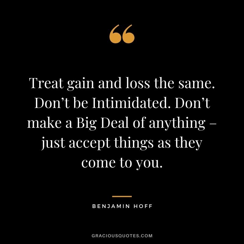 Treat gain and loss the same. Don’t be Intimidated. Don’t make a Big Deal of anything – just accept things as they come to you.
